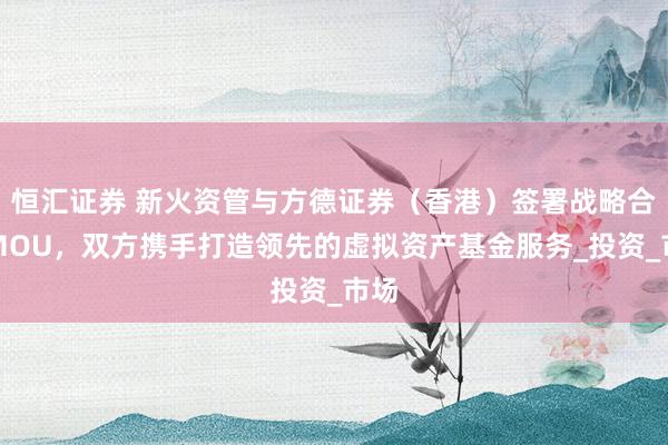 恒汇证券 新火资管与方德证券（香港）签署战略合作MOU，双方携手打造领先的虚拟资产基金服务_投资_市场