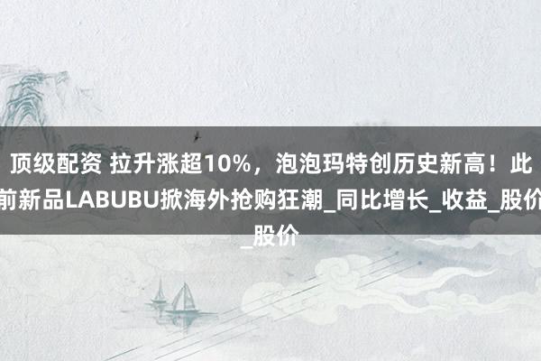 顶级配资 拉升涨超10%，泡泡玛特创历史新高！此前新品LABUBU掀海外抢购狂潮_同比增长_收益_股价