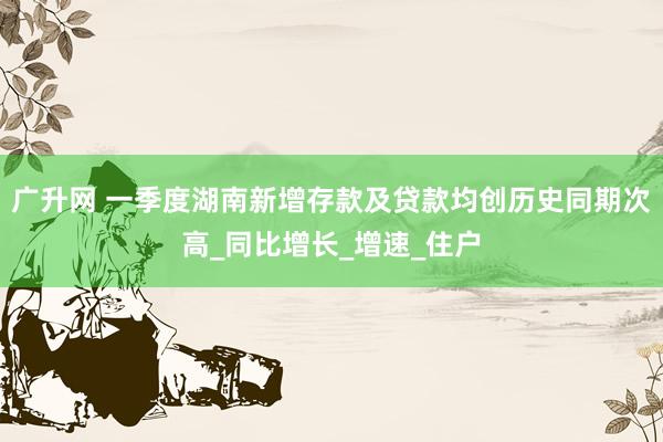 广升网 一季度湖南新增存款及贷款均创历史同期次高_同比增长_增速_住户