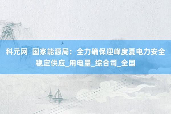 科元网  国家能源局：全力确保迎峰度夏电力安全稳定供应_用电量_综合司_全国