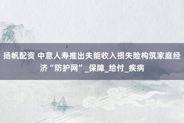 扬帆配资 中意人寿推出失能收入损失险构筑家庭经济“防护网”_保障_给付_疾病