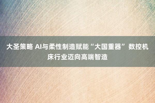 大圣策略 AI与柔性制造赋能“大国重器” 数控机床行业迈向高端智造