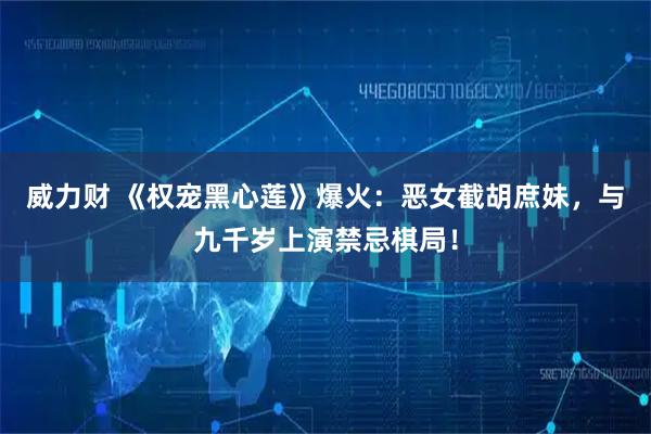 威力财 《权宠黑心莲》爆火：恶女截胡庶妹，与九千岁上演禁忌棋局！