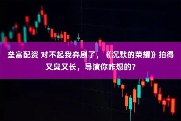 垒富配资 对不起我弃剧了，《沉默的荣耀》拍得又臭又长，导演你咋想的？