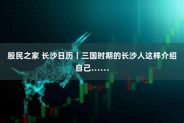 股民之家 长沙日历｜三国时期的长沙人这样介绍自己……