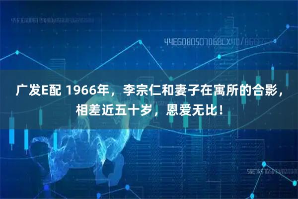 广发E配 1966年，李宗仁和妻子在寓所的合影，相差近五十岁，恩爱无比！