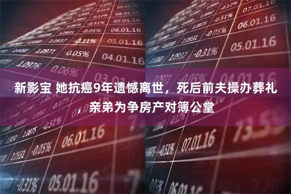 新影宝 她抗癌9年遗憾离世，死后前夫操办葬礼，亲弟为争房产对簿公堂