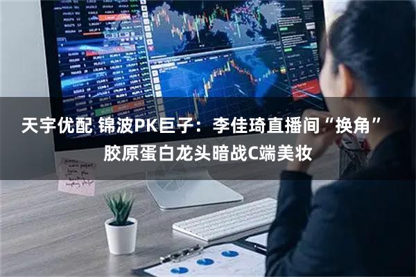 天宇优配 锦波PK巨子：李佳琦直播间“换角”  胶原蛋白龙头暗战C端美妆