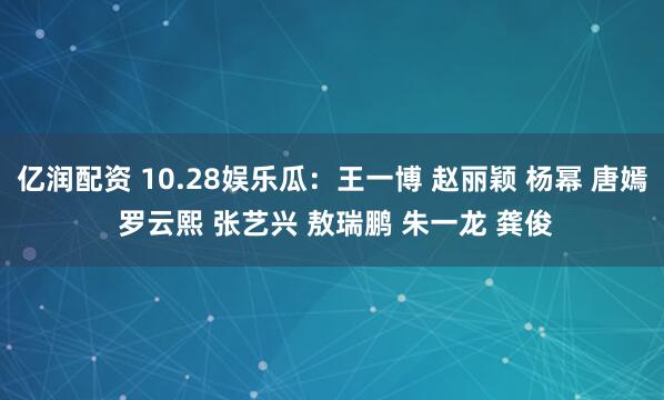 亿润配资 10.28娱乐瓜：王一博 赵丽颖 杨幂 唐嫣 罗云熙 张艺兴 敖瑞鹏 朱一龙 龚俊