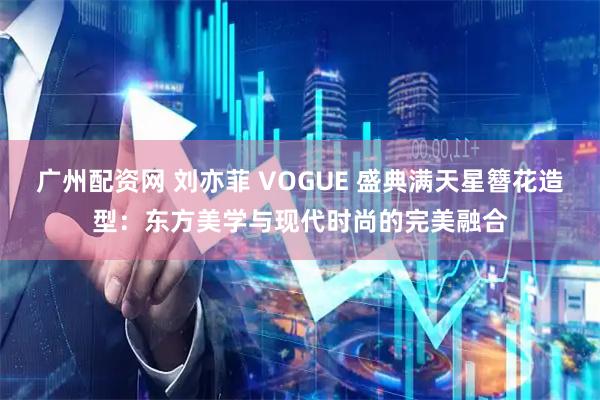 广州配资网 刘亦菲 VOGUE 盛典满天星簪花造型：东方美学与现代时尚的完美融合