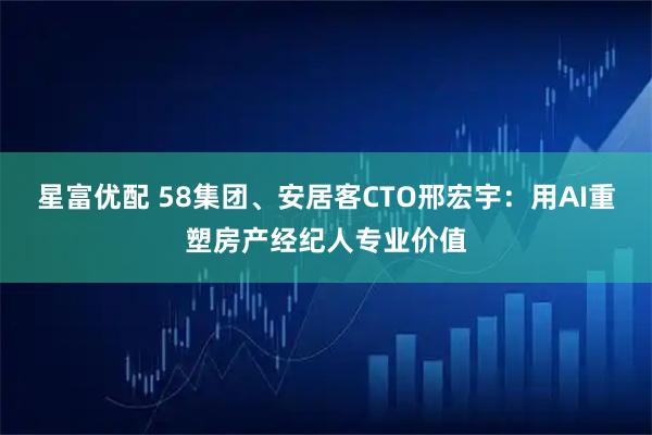 星富优配 58集团、安居客CTO邢宏宇：用AI重塑房产经纪人专业价值