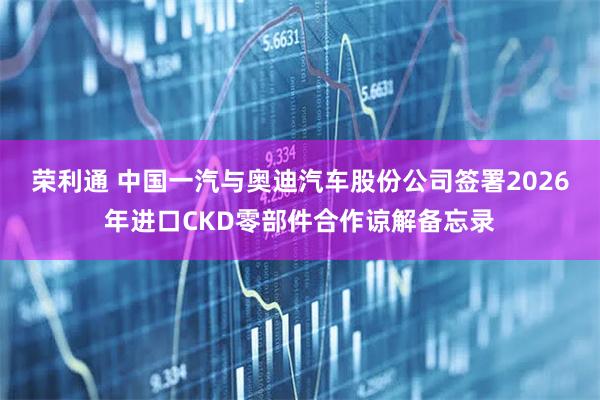 荣利通 中国一汽与奥迪汽车股份公司签署2026年进口CKD零部件合作谅解备忘录