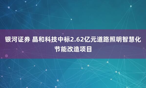 银河证券 晶和科技中标2.62亿元道路照明智慧化节能改造项目