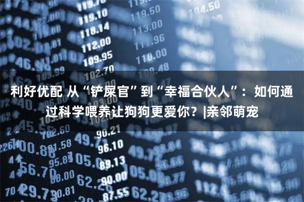 利好优配 从“铲屎官”到“幸福合伙人”：如何通过科学喂养让狗狗更爱你？|亲邻萌宠