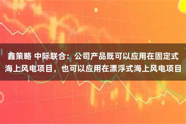 鑫策略 中际联合：公司产品既可以应用在固定式海上风电项目，也可以应用在漂浮式海上风电项目