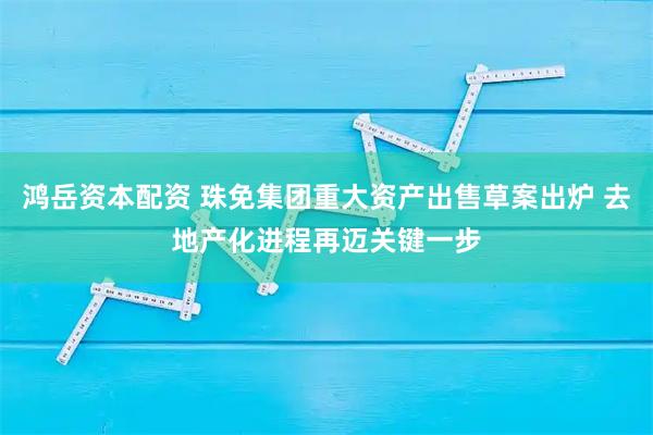 鸿岳资本配资 珠免集团重大资产出售草案出炉 去地产化进程再迈关键一步