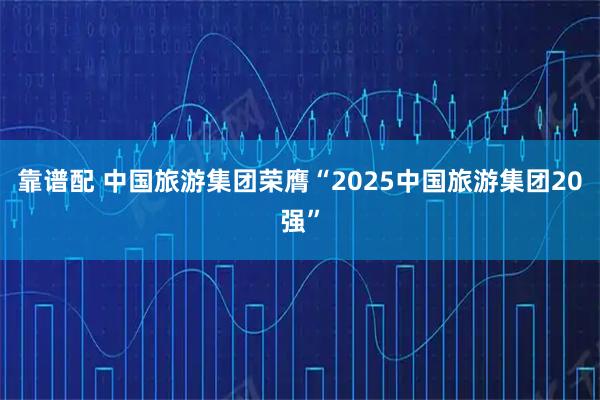 靠谱配 中国旅游集团荣膺“2025中国旅游集团20强”