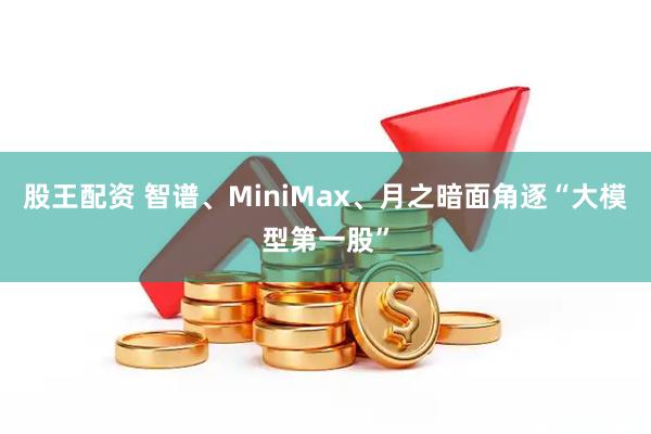 股王配资 智谱、MiniMax、月之暗面角逐“大模型第一股”