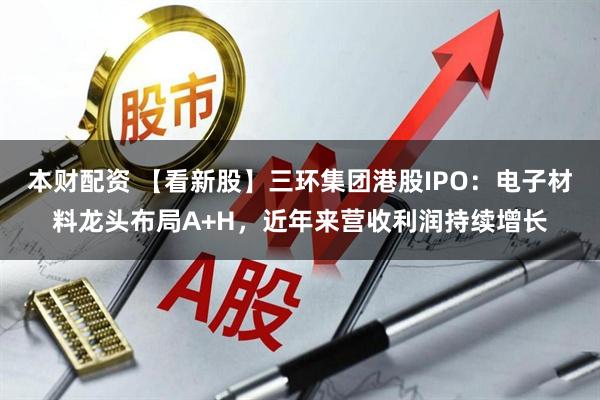 本财配资 【看新股】三环集团港股IPO：电子材料龙头布局A+H，近年来营收利润持续增长