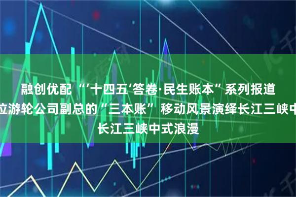 融创优配 “‘十四五’答卷·民生账本”系列报道⑩｜一位游轮公司副总的“三本账” 移动风景演绎长江三峡中式浪漫