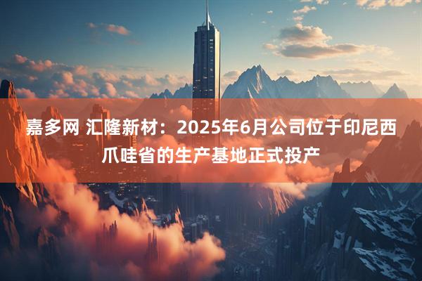 嘉多网 汇隆新材：2025年6月公司位于印尼西爪哇省的生产基地正式投产